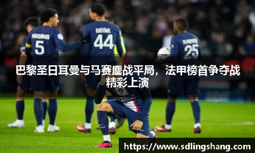 巴黎圣日耳曼与马赛鏖战平局，法甲榜首争夺战精彩上演