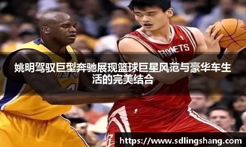 姚明驾驭巨型奔驰展现篮球巨星风范与豪华车生活的完美结合